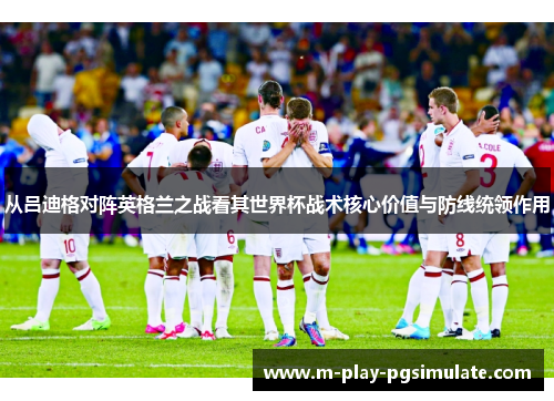 从吕迪格对阵英格兰之战看其世界杯战术核心价值与防线统领作用 从吕迪格对阵英格兰之战看其世界杯战术核心价值与防线统领作用