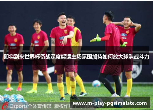 即将到来世界杯备战深度解读主场氛围加持如何放大球队战斗力 即将到来世界杯备战深度解读主场氛围加持如何放大球队战斗力