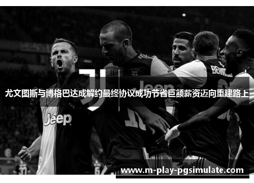 尤文图斯与博格巴达成解约最终协议成功节省巨额薪资迈向重建路上