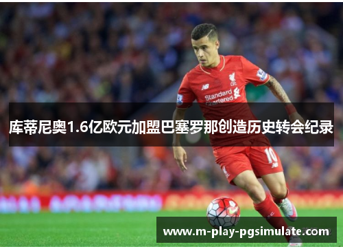库蒂尼奥1.6亿欧元加盟巴塞罗那创造历史转会纪录 库蒂尼奥1.6亿欧元加盟巴塞罗那创造历史转会纪录