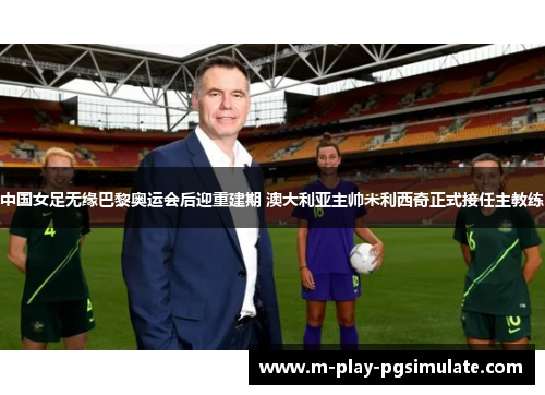 中国女足无缘巴黎奥运会后迎重建期 澳大利亚主帅米利西奇正式接任主教练