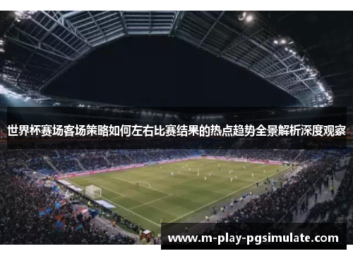 世界杯赛场客场策略如何左右比赛结果的热点趋势全景解析深度观察 世界杯赛场客场策略如何左右比赛结果的热点趋势全景解析深度观察