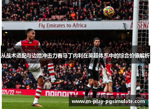 从战术适配与边路冲击力看马丁内利在英超体系中的综合价值解析 从战术适配与边路冲击力看马丁内利在英超体系中的综合价值解析